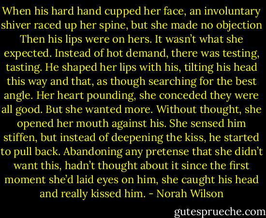 When his hard hand cupped her face, an involuntary shiver raced up her spine, but she made no objection Then his lips were on hers.<br />It wasn’t what she expected. Instead of hot demand, there was testing, tasting. He shaped her lips with his, tilting his head this way and that, as though searching for the best angle. Her heart pounding, she conceded they were all good. But she wanted more. Without thought, she opened her mouth against his.<br />She sensed him stiffen, but instead of deepening the kiss, he started to pull back. Abandoning any pretense that she didn’t want this, hadn’t thought about it since the first moment she’d laid eyes on him, she caught his head and really kissed him. - Norah Wilson