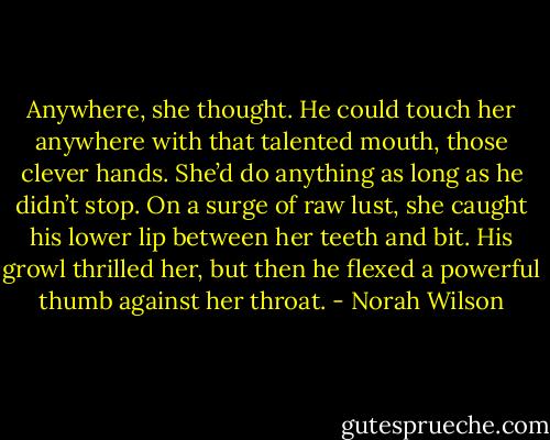Anywhere, she thought. He could touch her anywhere with that talented mouth, those clever hands. She’d do anything as long as he didn’t stop. On a surge of raw lust, she caught his lower lip between her teeth and bit. His growl thrilled her, but then he flexed a powerful thumb against her throat. - Norah Wilson