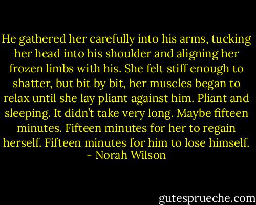 He gathered her carefully into his arms, tucking her head into his shoulder and aligning her frozen limbs with his. She felt stiff enough to shatter, but bit by bit, her muscles began to relax until she lay pliant against him. Pliant and sleeping. It didn’t take very long. Maybe fifteen minutes.<br />Fifteen minutes for her to regain herself.<br />Fifteen minutes for him to lose himself. - Norah Wilson