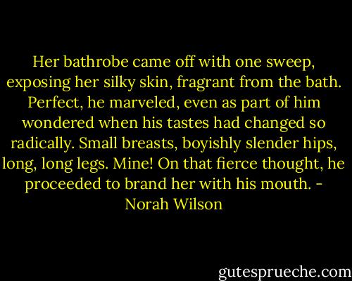 Her bathrobe came off with one sweep, exposing her silky skin, fragrant from the bath. Perfect, he marveled, even as part of him wondered when his tastes had changed so radically. Small breasts, boyishly slender hips, long, long legs.<br />Mine! On that fierce thought, he proceeded to brand her with his mouth. - Norah Wilson