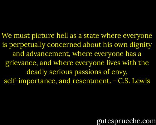 We must picture hell as a state where everyone is perpetually concerned about his own dignity and advancement, where everyone has a grievance, and where everyone lives with the deadly serious passions of envy, self-importance, and resentment. - C.S. Lewis