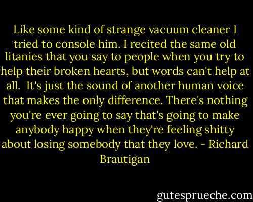 Like some kind of strange vacuum cleaner I tried to console him. I recited the same old litanies that you say to people when you try to help their broken hearts, but words can't help at all.<br /><br />It's just the sound of another human voice that makes the only difference. There's nothing you're ever going to say that's going to make anybody happy when they're feeling shitty about losing somebody that they love. - Richard Brautigan