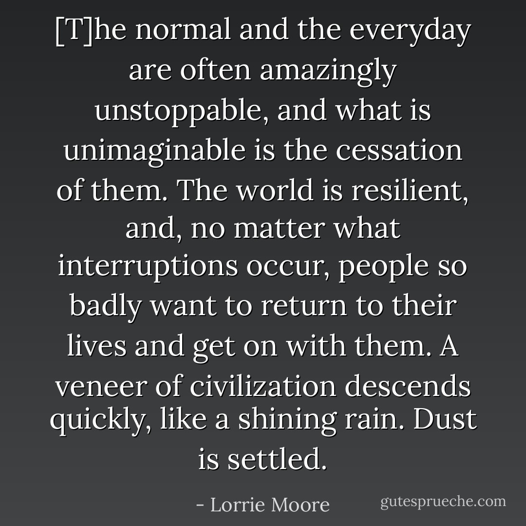 [T]he normal and the everyday are often amazingly unstoppable, and what is unimaginable is the cessation of them. The world is resilient, and, no matter what interruptions occur, people so badly want to return to their lives and get on with them. A veneer of civilization descends quickly, like a shining rain. Dust is settled. - Lorrie Moore