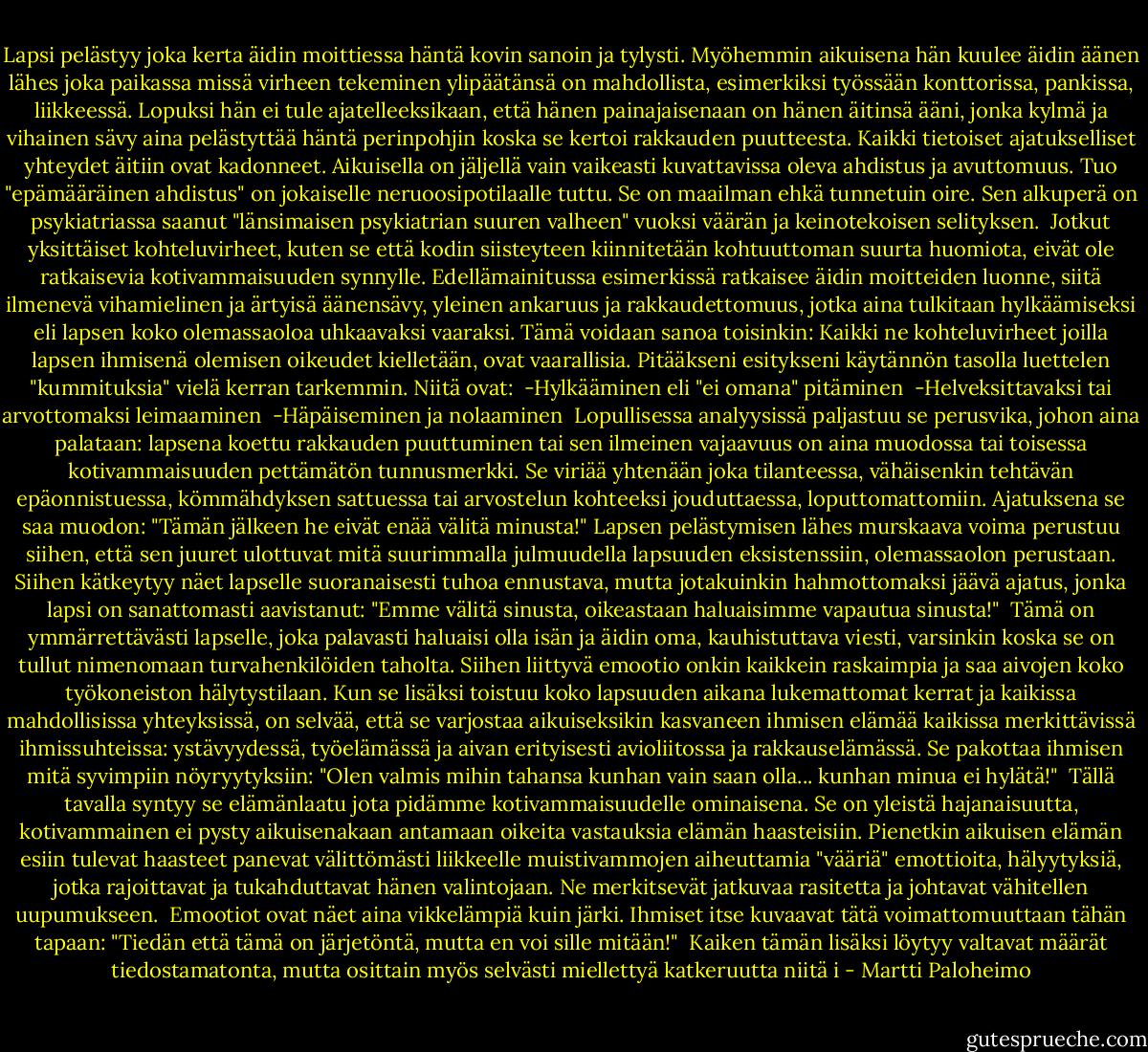Lapsi pelästyy joka kerta äidin moittiessa häntä kovin sanoin ja tylysti. Myöhemmin aikuisena hän kuulee äidin äänen lähes joka paikassa missä virheen tekeminen ylipäätänsä on mahdollista, esimerkiksi työssään konttorissa, pankissa, liikkeessä. Lopuksi hän ei tule ajatelleeksikaan, että hänen painajaisenaan on hänen äitinsä ääni, jonka kylmä ja vihainen sävy aina pelästyttää häntä perinpohjin koska se kertoi rakkauden puutteesta. Kaikki tietoiset ajatukselliset yhteydet äitiin ovat kadonneet. Aikuisella on jäljellä vain vaikeasti kuvattavissa oleva ahdistus ja avuttomuus. Tuo "epämääräinen ahdistus" on jokaiselle neruoosipotilaalle tuttu. Se on maailman ehkä tunnetuin oire. Sen alkuperä on psykiatriassa saanut "länsimaisen psykiatrian suuren valheen" vuoksi väärän ja keinotekoisen selityksen.<br /><br />Jotkut yksittäiset kohteluvirheet, kuten se että kodin siisteyteen kiinnitetään kohtuuttoman suurta huomiota, eivät ole ratkaisevia kotivammaisuuden synnylle. Edellämainitussa esimerkissä ratkaisee äidin moitteiden luonne, siitä ilmenevä vihamielinen ja ärtyisä äänensävy, yleinen ankaruus ja rakkaudettomuus, jotka aina tulkitaan hylkäämiseksi eli lapsen koko olemassaoloa uhkaavaksi vaaraksi. Tämä voidaan sanoa toisinkin: Kaikki ne kohteluvirheet joilla lapsen ihmisenä olemisen oikeudet kielletään, ovat vaarallisia. Pitääkseni esitykseni käytännön tasolla luettelen "kummituksia" vielä kerran tarkemmin. Niitä ovat: <br />-Hylkääminen eli "ei omana" pitäminen <br />-Helveksittavaksi tai arvottomaksi leimaaminen <br />-Häpäiseminen ja nolaaminen<br /><br />Lopullisessa analyysissä paljastuu se perusvika, johon aina palataan: lapsena koettu rakkauden puuttuminen tai sen ilmeinen vajaavuus on aina muodossa tai toisessa kotivammaisuuden pettämätön tunnusmerkki. Se viriää yhtenään joka tilanteessa, vähäisenkin tehtävän epäonnistuessa, kömmähdyksen sattuessa tai arvostelun kohteeksi jouduttaessa, loputtomattomiin. Ajatuksena se saa muodon: "Tämän jälkeen he eivät enää välitä minusta!" Lapsen pelästymisen lähes murskaava voima perustuu siihen, että sen juuret ulottuvat mitä suurimmalla julmuudella lapsuuden eksistenssiin, olemassaolon perustaan. Siihen kätkeytyy näet lapselle suoranaisesti tuhoa ennustava, mutta jotakuinkin hahmottomaksi jäävä ajatus, jonka lapsi on sanattomasti aavistanut: "Emme välitä sinusta, oikeastaan haluaisimme vapautua sinusta!"<br /><br />Tämä on ymmärrettävästi lapselle, joka palavasti haluaisi olla isän ja äidin oma, kauhistuttava viesti, varsinkin koska se on tullut nimenomaan turvahenkilöiden taholta. Siihen liittyvä emootio onkin kaikkein raskaimpia ja saa aivojen koko työkoneiston hälytystilaan. Kun se lisäksi toistuu koko lapsuuden aikana lukemattomat kerrat ja kaikissa mahdollisissa yhteyksissä, on selvää, että se varjostaa aikuiseksikin kasvaneen ihmisen elämää kaikissa merkittävissä ihmissuhteissa: ystävyydessä, työelämässä ja aivan erityisesti avioliitossa ja rakkauselämässä. Se pakottaa ihmisen mitä syvimpiin nöyryytyksiin: "Olen valmis mihin tahansa kunhan vain saan olla... kunhan minua ei hylätä!"<br /><br />Tällä tavalla syntyy se elämänlaatu jota pidämme kotivammaisuudelle ominaisena. Se on yleistä hajanaisuutta, kotivammainen ei pysty aikuisenakaan antamaan oikeita vastauksia elämän haasteisiin. Pienetkin aikuisen elämän esiin tulevat haasteet panevat välittömästi liikkeelle muistivammojen aiheuttamia "vääriä" emottioita, hälyytyksiä, jotka rajoittavat ja tukahduttavat hänen valintojaan. Ne merkitsevät jatkuvaa rasitetta ja johtavat vähitellen uupumukseen.<br /><br />Emootiot ovat näet aina vikkelämpiä kuin järki. Ihmiset itse kuvaavat tätä voimattomuuttaan tähän tapaan: "Tiedän että tämä on järjetöntä, mutta en voi sille mitään!"<br /><br />Kaiken tämän lisäksi löytyy valtavat määrät tiedostamatonta, mutta osittain myös selvästi miellettyä katkeruutta niitä i - Martti Paloheimo