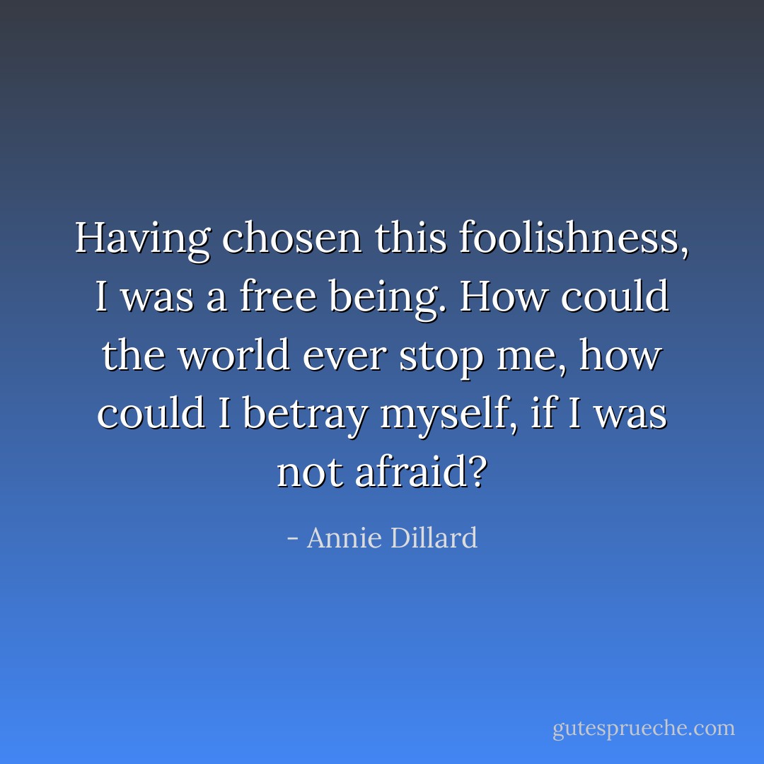 Having chosen this foolishness, I was a free being. How could the world ever stop me, how could I betray myself, if I was not afraid? - Annie Dillard