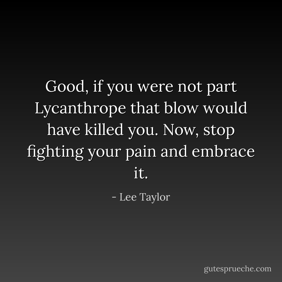 Good, if you were not part Lycanthrope that blow would have killed you. Now, stop fighting your pain and embrace it. - Lee Taylor