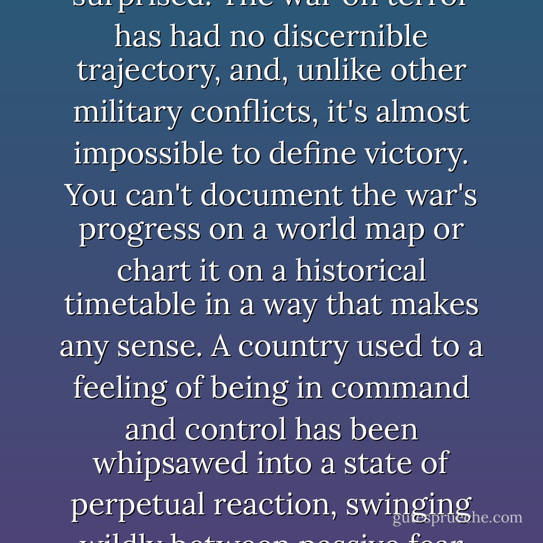 The attacks of 9/11 were the biggest surprise in American history, and for the past ten years we haven't stopped being surprised. The war on terror has had no discernible trajectory, and, unlike other military conflicts, it's almost impossible to define victory. You can't document the war's progress on a world map or chart it on a historical timetable in a way that makes any sense. A country used to a feeling of being in command and control has been whipsawed into a state of perpetual reaction, swinging wildly between passive fear and fevered, often thoughtless, activity, at a high cost to its self-confidence. - George Packer
