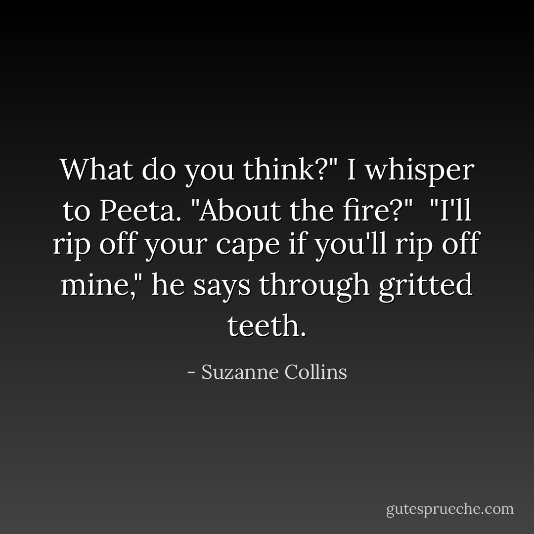 What do you think?" I whisper to Peeta. "About the fire?"<br /> "I'll rip off your cape if you'll rip off mine," he says through gritted teeth. - Suzanne Collins