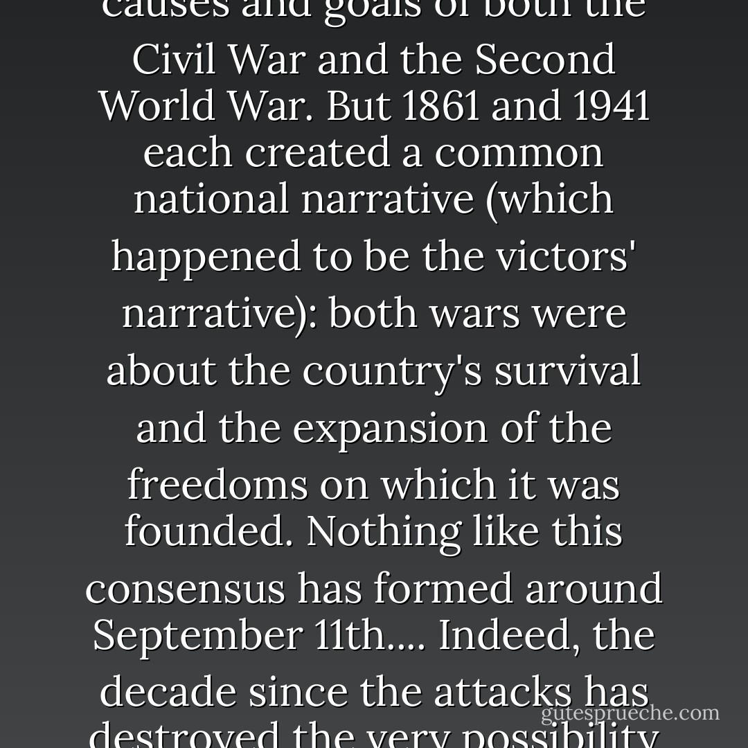 This isn't to deny that there were fierce arguments, at the time and ever since, about the causes and goals of both the Civil War and the Second World War. But 1861 and 1941 each created a common national narrative (which happened to be the victors' narrative): both wars were about the country's survival and the expansion of the freedoms on which it was founded. Nothing like this consensus has formed around September 11th.... Indeed, the decade since the attacks has destroyed the very possibility of a common national narrative in this country. - George Packer