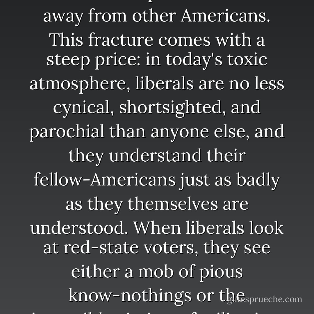 [T]he enduring problem for liberals, as for everyone else, is not whether history will judge them wise or foolish regarding the war on terrorism; it is, rather, the way that the past decade has splintered them away from other Americans. This fracture comes with a steep price: in today's toxic atmosphere, liberals are no less cynical, shortsighted, and parochial than anyone else, and they understand their fellow-Americans just as badly as they themselves are understood. When liberals look at red-state voters, they see either a mob of pious know-nothings or the insensible victims of militarism and class warfare. Yet.... [such people] defy fixed categories, which means that they have to be figured out the hard way--on their own terms. - George Packer