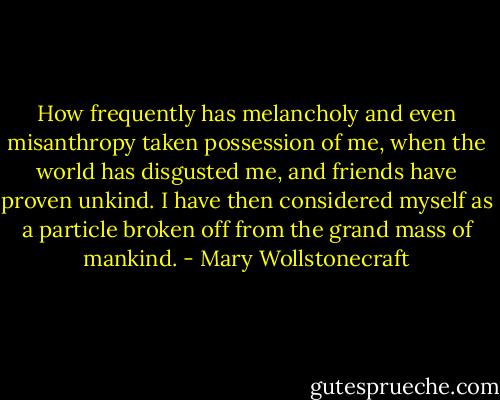 How frequently has melancholy and even misanthropy taken possession of me, when the world has disgusted me, and friends have proven unkind. I have then considered myself as a particle broken off from the grand mass of mankind. - Mary Wollstonecraft