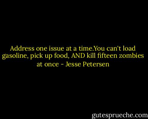 Address one issue at a time.You can't load gasoline, pick up food, AND kill fifteen zombies at once - Jesse Petersen