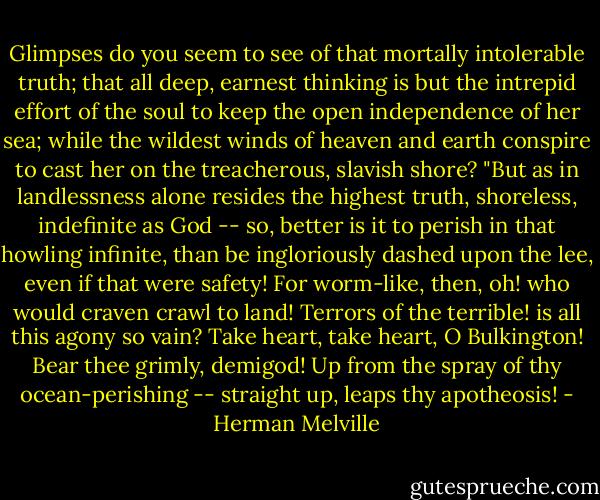 Glimpses do you seem to see of that mortally intolerable truth; that all deep, earnest thinking is but the intrepid effort of the soul to keep the open independence of her sea; while the wildest winds of heaven and earth conspire to cast her on the treacherous, slavish shore?<br />"But as in landlessness alone resides the highest truth, shoreless, indefinite as God -- so, better is it to perish in that howling infinite, than be ingloriously dashed upon the lee, even if that were safety! For worm-like, then, oh! who would craven crawl to land! Terrors of the terrible! is all this agony so vain? Take heart, take heart, O Bulkington! Bear thee grimly, demigod! Up from the spray of thy ocean-perishing -- straight up, leaps thy apotheosis! - Herman Melville