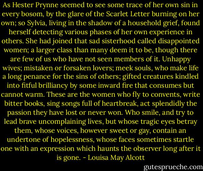 As Hester Prynne seemed to see some trace of her own sin in every bosom, by the glare of the Scarlet Letter burning on her own; so Sylvia, living in the shadow of a household grief, found herself detecting various phases of her own experience in others. She had joined that sad sisterhood called disappointed women; a larger class than many deem it to be, though there are few of us who have not seen members of it. Unhappy wives; mistaken or forsaken lovers; meek souls, who make life a long penance for the sins of others; gifted creatures kindled into fitful brilliancy by some inward fire that consumes but cannot warm. These are the women who fly to convents, write bitter books, sing songs full of heartbreak, act splendidly the passion they have lost or never won. Who smile, and try to lead brave uncomplaining lives, but whose tragic eyes betray them, whose voices, however sweet or gay, contain an undertone of hopelessness, whose faces sometimes startle one with an expression which haunts the observer long after it is gone. - Louisa May Alcott