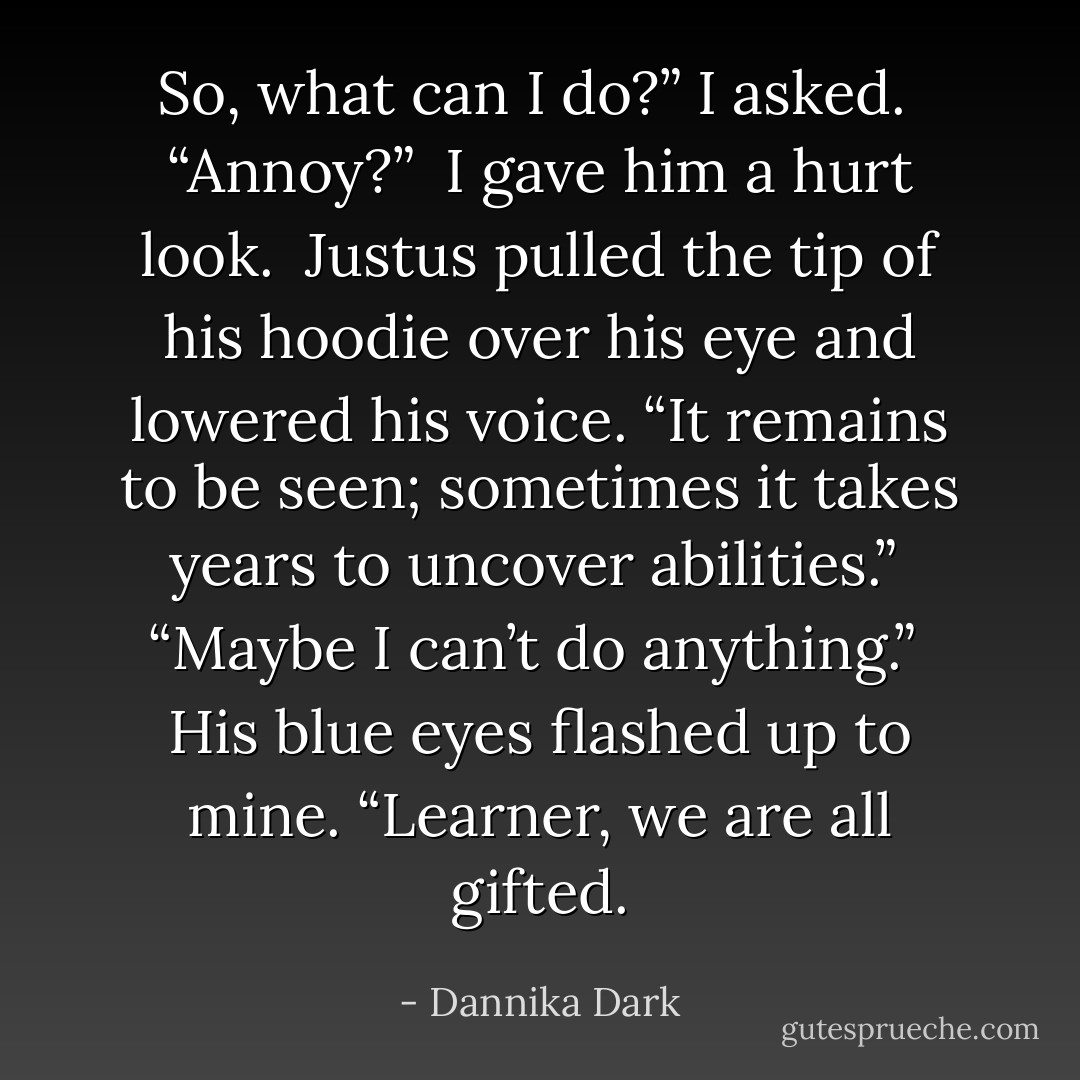 So, what can I do?” I asked.<br /><br />“Annoy?”<br /><br />I gave him a hurt look.<br /><br />Justus pulled the tip of his hoodie over his eye and lowered his voice. “It remains to be seen; sometimes it takes years to uncover abilities.”<br /><br />“Maybe I can’t do anything.”<br /><br />His blue eyes flashed up to mine. “Learner, we are all gifted. - Dannika Dark