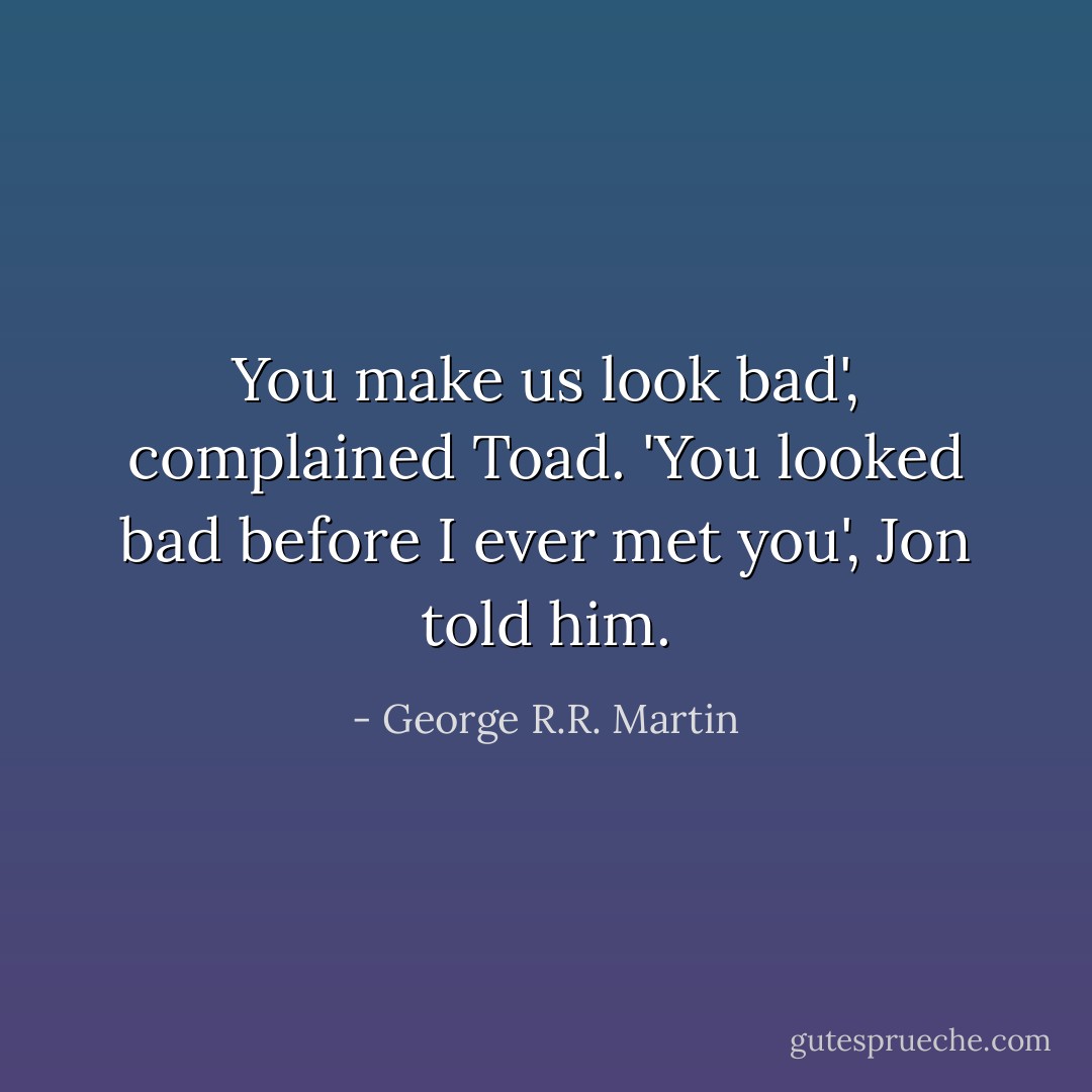 You make us look bad', complained Toad.<br />'You looked bad before I ever met you', Jon told him. - George R.R. Martin