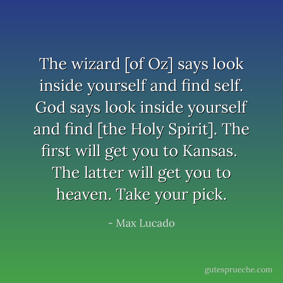The wizard [of Oz] says look inside yourself and find self. God says look inside yourself and find [the Holy Spirit]. The first will get you to Kansas. <br />The latter will get you to heaven.<br />Take your pick. - Max Lucado