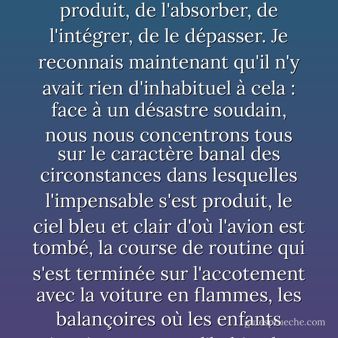 C'est en fait la nature ordinaire de tout ce qui a précédé l'événement qui m'a empêché de croire vraiment qu'il s'était produit, de l'absorber, de l'intégrer, de le dépasser. Je reconnais maintenant qu'il n'y avait rien d'inhabituel à cela : face à un désastre soudain, nous nous concentrons tous sur le caractère banal des circonstances dans lesquelles l'impensable s'est produit, le ciel bleu et clair d'où l'avion est tombé, la course de routine qui s'est terminée sur l'accotement avec la voiture en flammes, les balançoires où les enfants jouaient comme d'habitude lorsque le serpent à sonnette a jailli du lierre. - Joan Didion