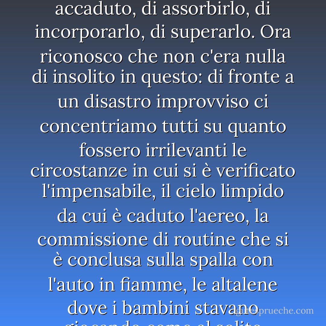 È stata infatti la natura ordinaria di tutto ciò che ha preceduto l'evento a impedirmi di credere veramente che fosse accaduto, di assorbirlo, di incorporarlo, di superarlo. Ora riconosco che non c'era nulla di insolito in questo: di fronte a un disastro improvviso ci concentriamo tutti su quanto fossero irrilevanti le circostanze in cui si è verificato l'impensabile, il cielo limpido da cui è caduto l'aereo, la commissione di routine che si è conclusa sulla spalla con l'auto in fiamme, le altalene dove i bambini stavano giocando come al solito quando il serpente a sonagli ha colpito dall'edera. - Joan Didion