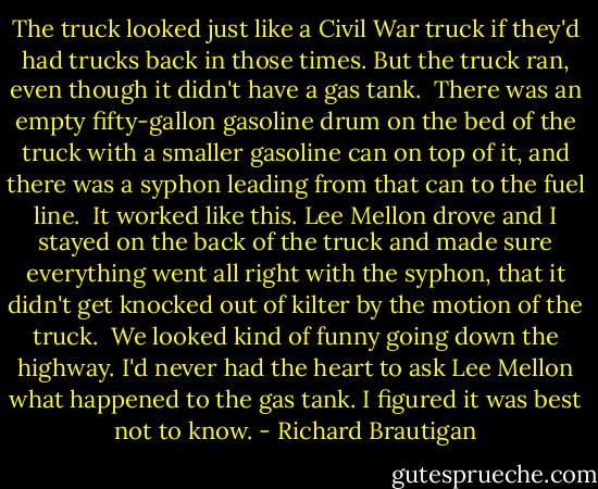 The truck looked just like a Civil War truck if they'd had trucks back in those times. But the truck ran, even though it didn't have a gas tank.<br /><br />There was an empty fifty-gallon gasoline drum on the bed of the truck with a smaller gasoline can on top of it, and there was a syphon leading from that can to the fuel line.<br /><br />It worked like this. Lee Mellon drove and I stayed on the back of the truck and made sure everything went all right with the syphon, that it didn't get knocked out of kilter by the motion of the truck.<br /><br />We looked kind of funny going down the highway. I'd never had the heart to ask Lee Mellon what happened to the gas tank. I figured it was best not to know. - Richard Brautigan