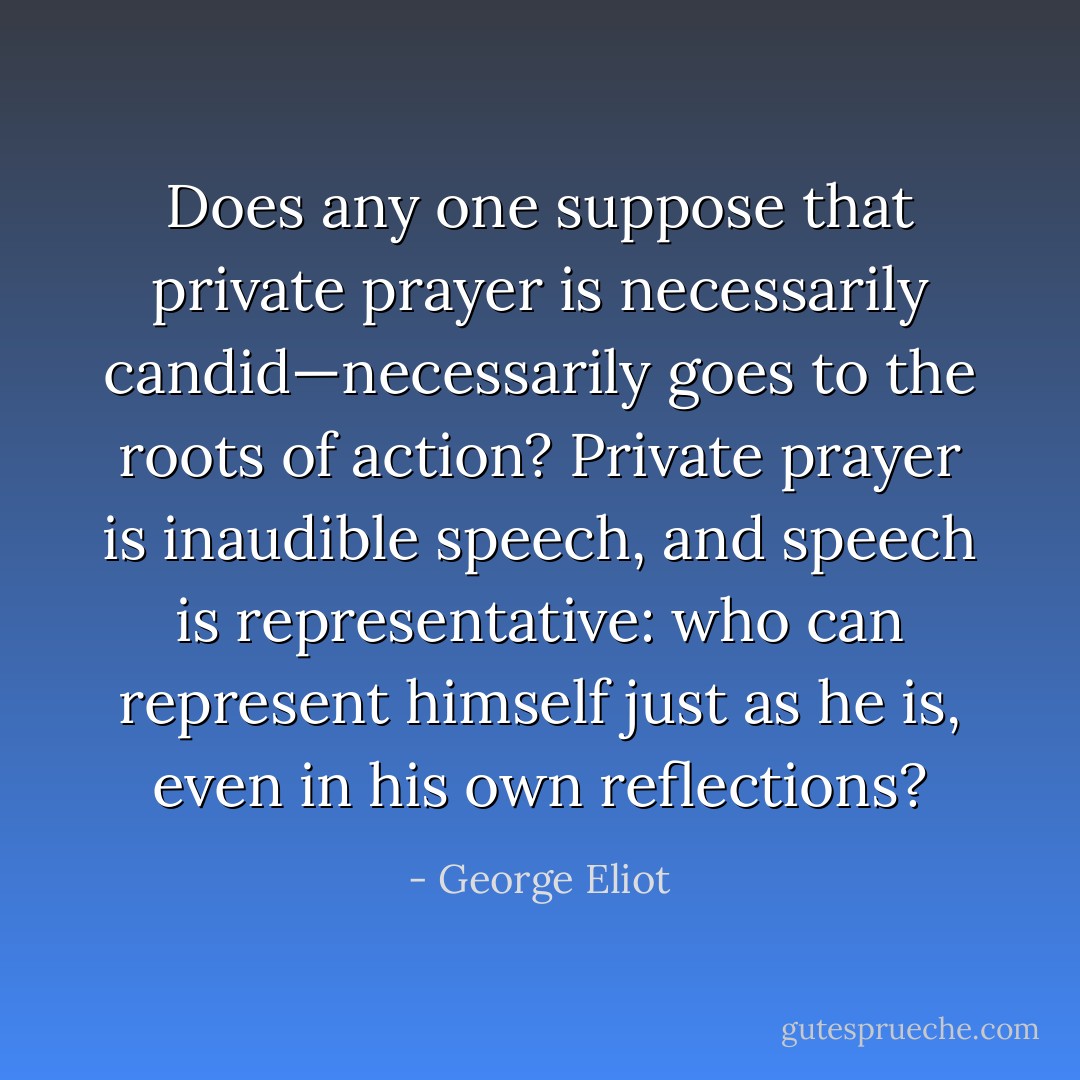 Does any one suppose that private prayer is necessarily candid—necessarily goes to the roots of action? Private prayer is inaudible speech, and speech is representative: who can represent himself just as he is, even in his own reflections? - George Eliot
