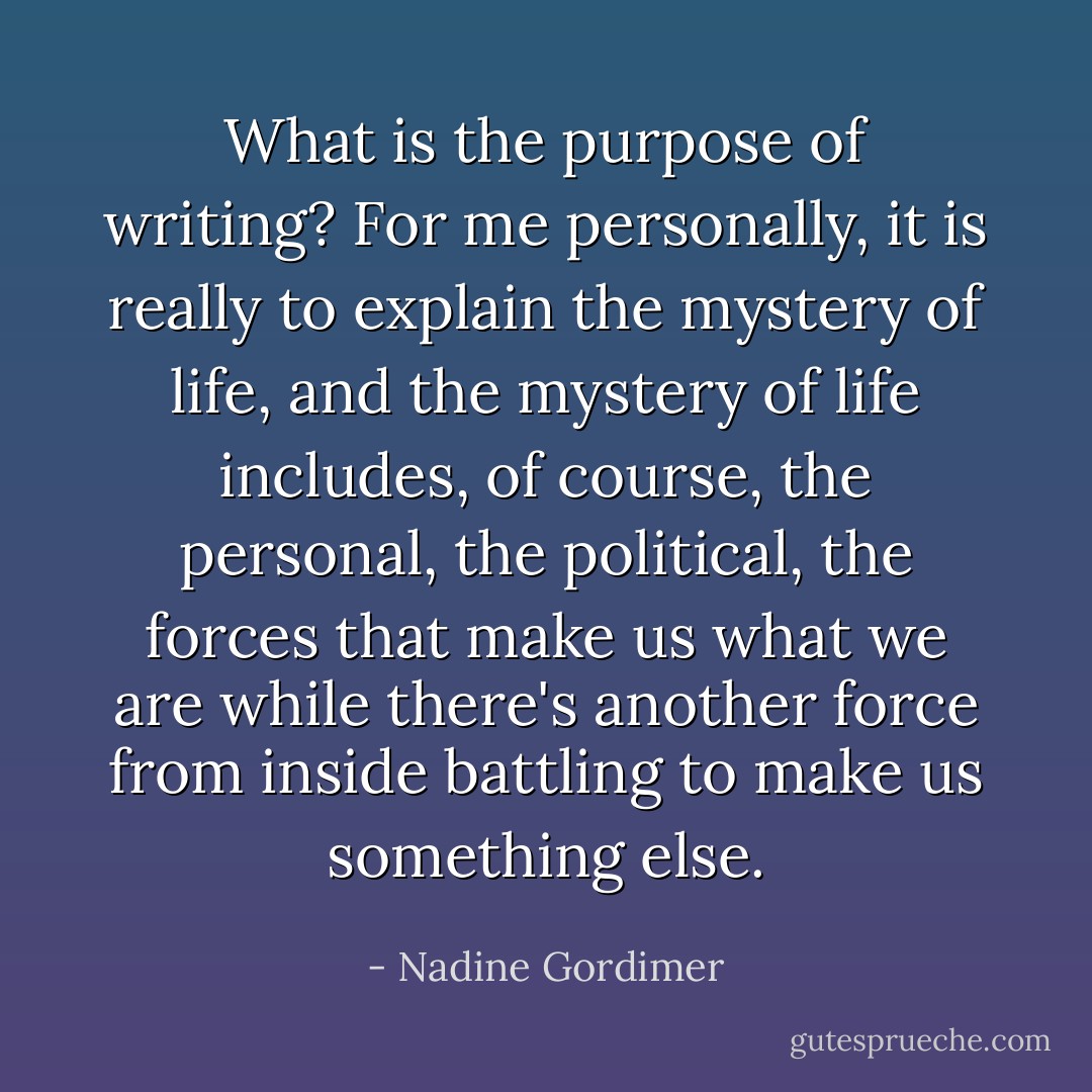 What is the purpose of writing? For me personally, it is really to explain the mystery of life, and the mystery of life includes, of course, the personal, the political, the forces that make us what we are while there's another force from inside battling to make us something else. - Nadine Gordimer