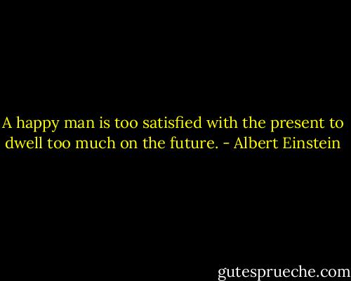A happy man is too satisfied with the present to dwell too much on the future. - Albert Einstein