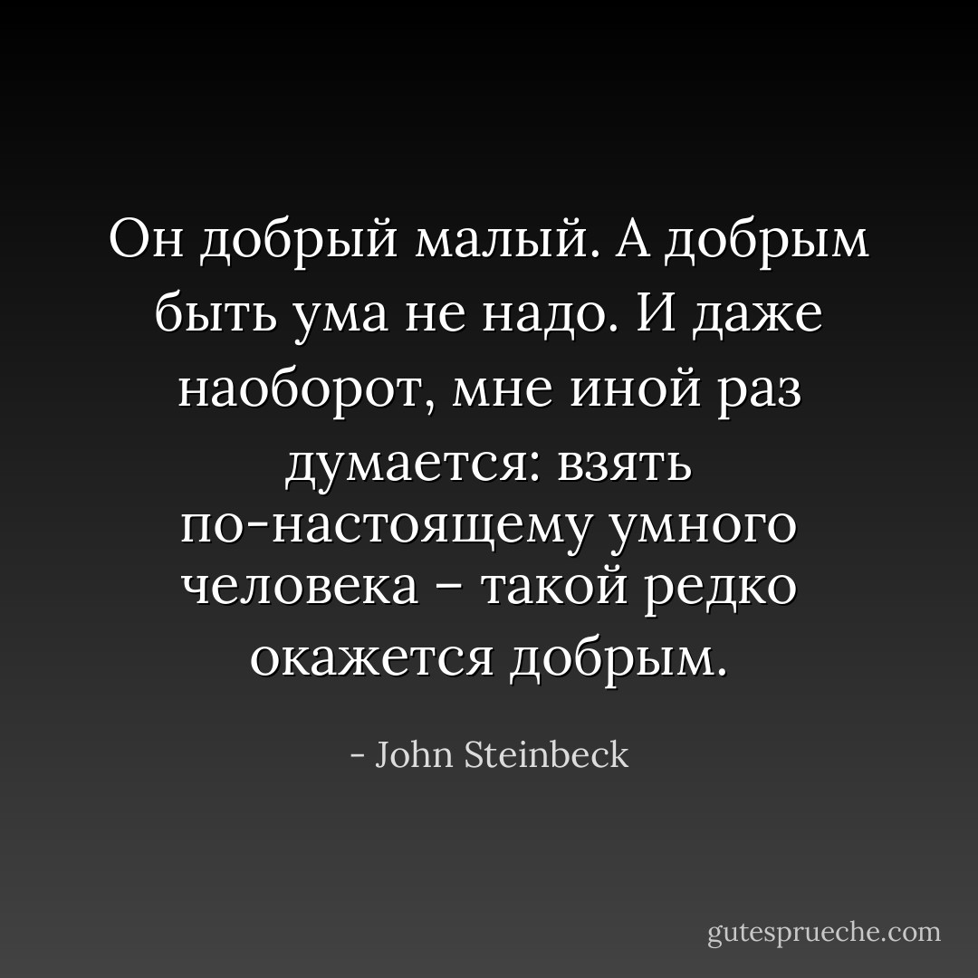 Он добрый малый. А добрым быть ума не надо. И даже наоборот, мне иной раз думается: взять по-настоящему умного человека – такой редко окажется добрым. - John Steinbeck