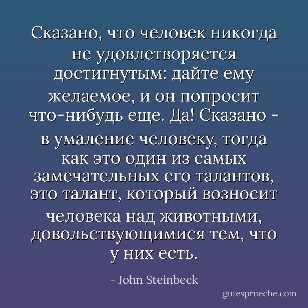 Cказано, что человек никогда не удовлетворяется достигнутым: дайте ему желаемое, и он попросит что-нибудь еще. Да! Сказано - в умаление человеку, тогда как это один из самых замечательных его талантов, это талант, который возносит человека над животными, довольствующимися тем, что у них есть. - John Steinbeck