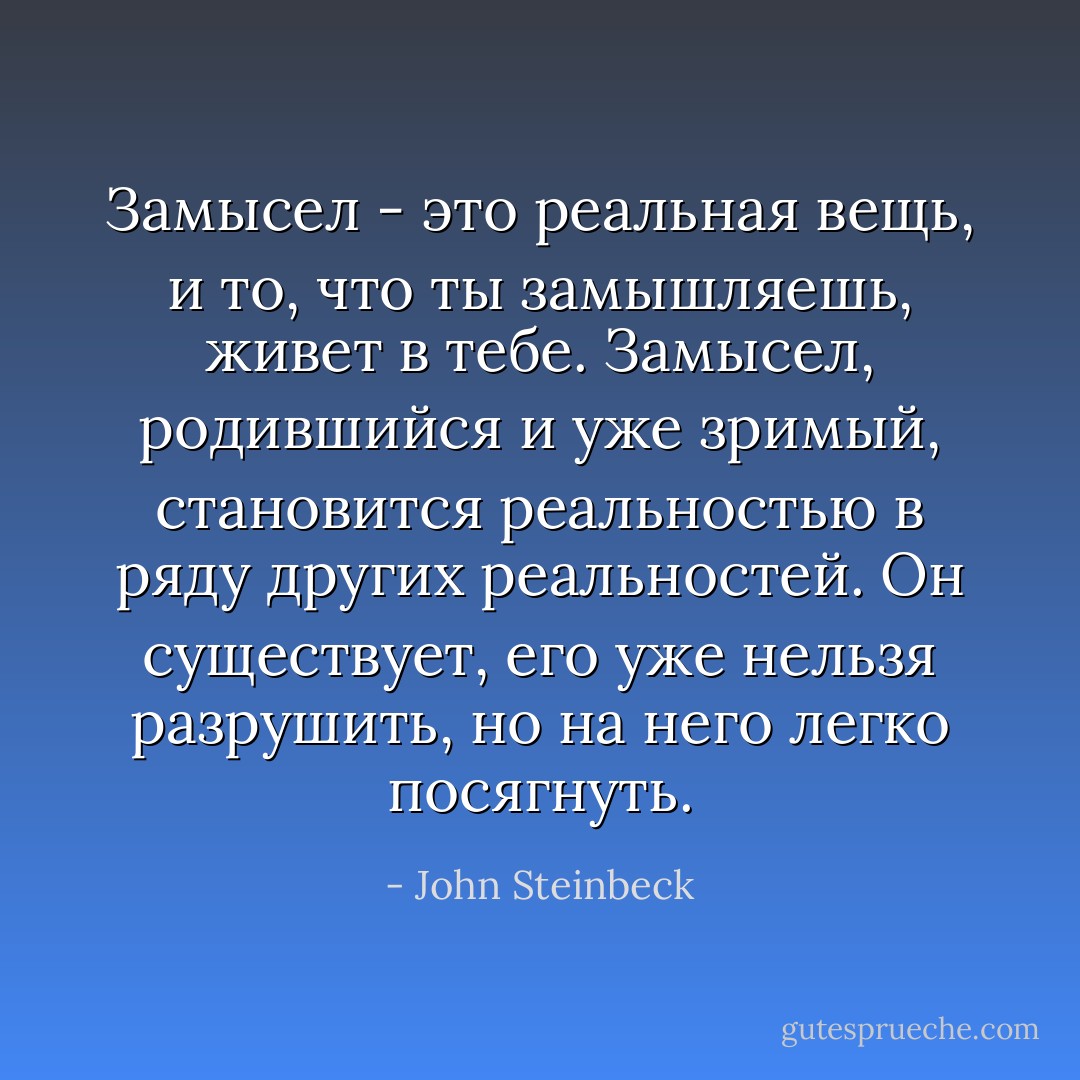 Замысел - это реальная вещь, и то, что ты замышляешь, живет в тебе. Замысел, родившийся и уже зримый, становится реальностью в ряду других реальностей. Он существует, его уже нельзя разрушить, но на него легко посягнуть. - John Steinbeck