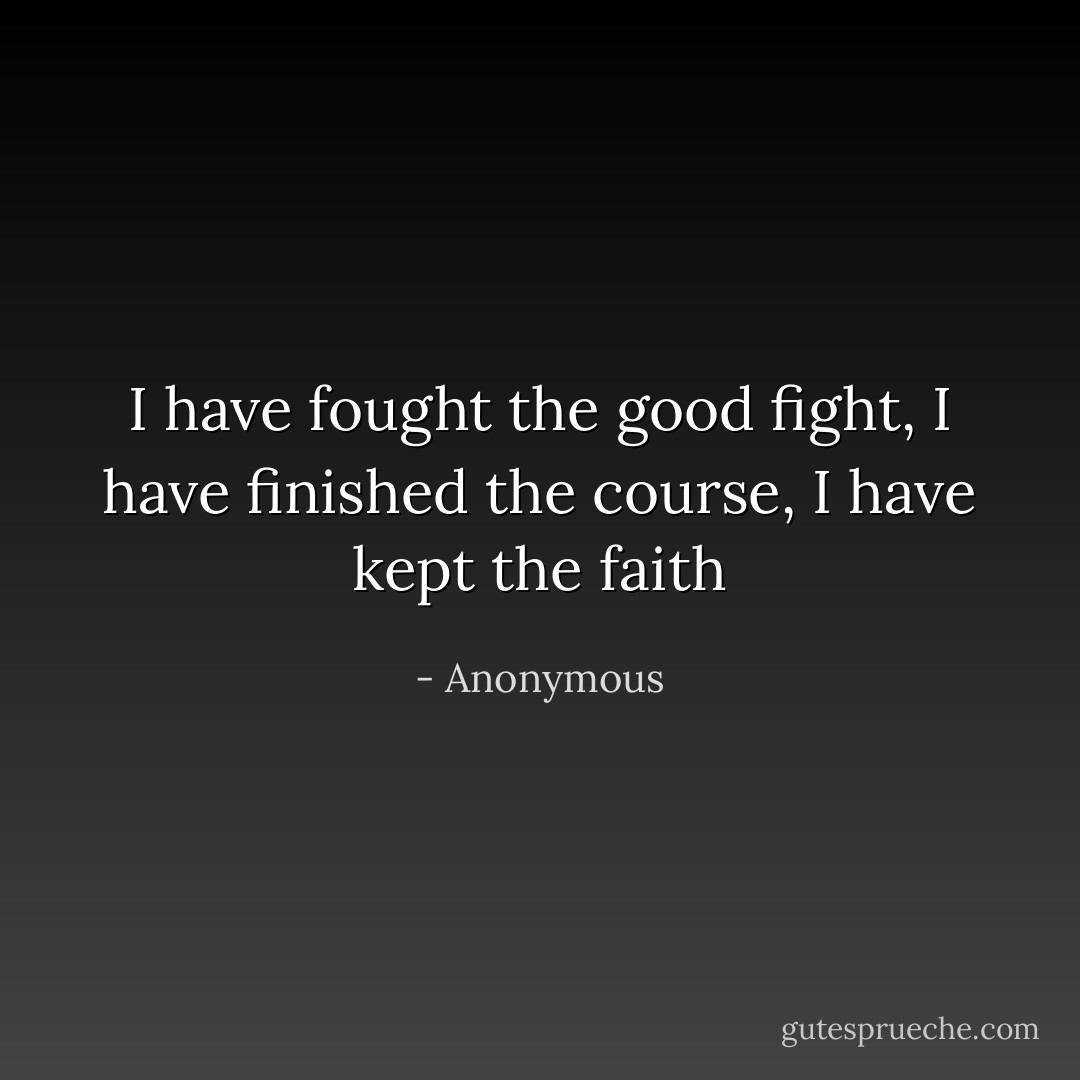 I have fought the good fight, I have finished the course, I have kept the faith - Anonymous