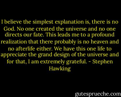 I believe the simplest explanation is, there is no God. No one created the universe and no one directs our fate. This leads me to a profound realization that there probably is no heaven and no afterlife either. We have this one life to appreciate the grand design of the universe and for that, I am extremely grateful. - Stephen Hawking