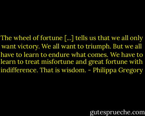 The wheel of fortune [...] tells us that we all only want victory. We all want to triumph. But we all have to learn to endure what comes. We have to learn to treat misfortune and great fortune with indifference. That is wisdom. - Philippa Gregory