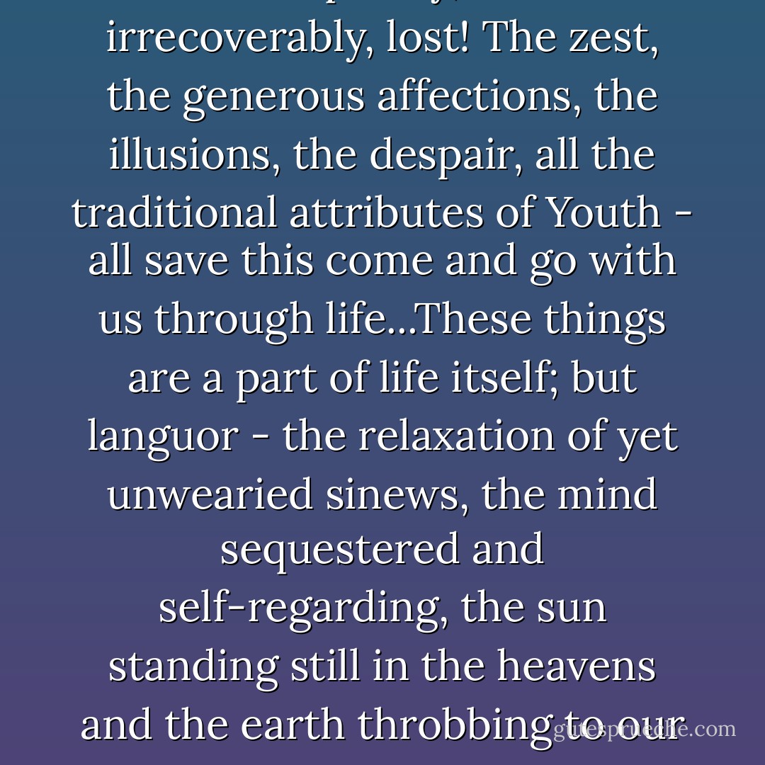 The langour of Youth - how unique and quintessential it is! How quickly, how irrecoverably, lost! The zest, the generous affections, the illusions, the despair, all the traditional attributes of Youth - all save this come and go with us through life...These things are a part of life itself; but languor - the relaxation of yet unwearied sinews, the mind sequestered and self-regarding, the sun standing still in the heavens and the earth throbbing to our own pulse - that belongs to Youth alone and dies with it. - Evelyn Waugh