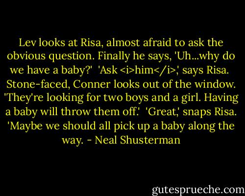 Lev looks at Risa, almost afraid to ask the obvious question. Finally he says, 'Uh...why do we have a baby?'<br /><br />'Ask <i>him</i>,' says Risa.<br /><br />Stone-faced, Conner looks out of the window. 'They're looking for two boys and a girl. Having a baby will throw them off.'<br /><br />'Great,' snaps Risa. 'Maybe we should all pick up a baby along the way. - Neal Shusterman