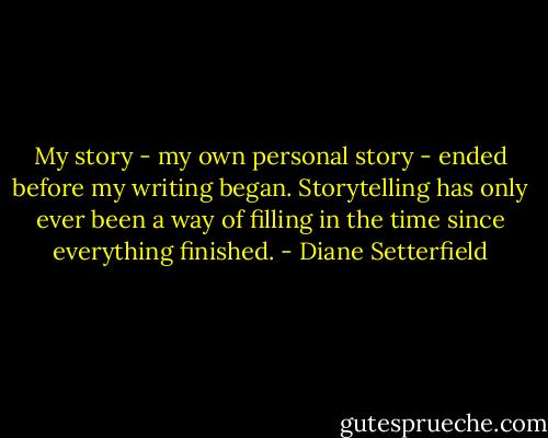 My story - my own personal story - ended before my writing began. Storytelling has only ever been a way of filling in the time since everything finished. - Diane Setterfield