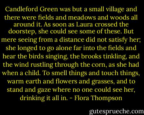 Candleford Green was but a small village and there were fields and meadows and woods all around it. As soon as Laura crossed the doorstep, she could see some of these. But mere seeing from a distance did not satisfy her; she longed to go alone far into the fields and hear the birds singing, the brooks tinkling, and the wind rustling through the corn, as she had when a child. To smell things and touch things, warm earth and flowers and grasses, and to stand and gaze where no one could see her, drinking it all in. - Flora Thompson
