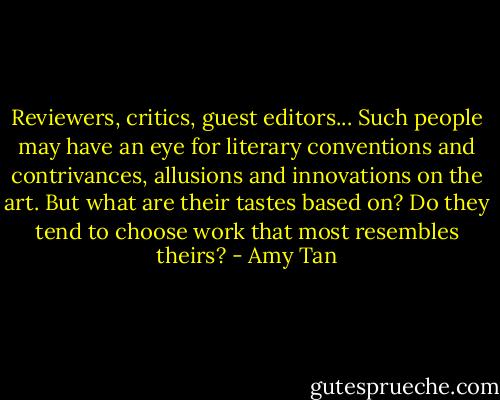 Reviewers, critics, guest editors... Such people may have an eye for literary conventions and contrivances, allusions and innovations on the art. But what are their tastes based on? Do they tend to choose work that most resembles theirs? - Amy Tan