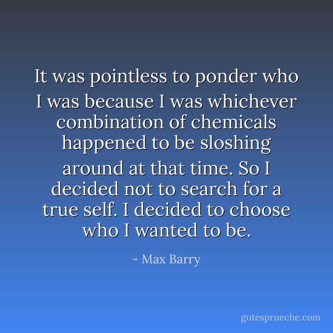 It was pointless to ponder who I was because I was whichever combination of chemicals happened to be sloshing around at that time. So I decided not to search for a true self. I decided to choose who I wanted to be. - Max Barry
