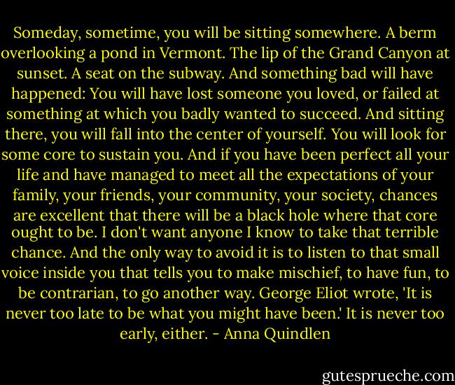 Someday, sometime, you will be sitting somewhere. A berm overlooking a pond in Vermont. The lip of the Grand Canyon at sunset. A seat on the subway. And something bad will have happened: You will have lost someone you loved, or failed at something at which you badly wanted to succeed. And sitting there, you will fall into the center of yourself. You will look for some core to sustain you. And if you have been perfect all your life and have managed to meet all the expectations of your family, your friends, your community, your society, chances are excellent that there will be a black hole where that core ought to be. I don't want anyone I know to take that terrible chance. And the only way to avoid it is to listen to that small voice inside you that tells you to make mischief, to have fun, to be contrarian, to go another way. George Eliot wrote, 'It is never too late to be what you might have been.' It is never too early, either. - Anna Quindlen