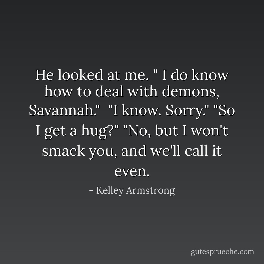 He looked at me. " I do know how to deal with demons, Savannah." <br />"I know. Sorry."<br />"So I get a hug?"<br />"No, but I won't smack you, and we'll call it even. - Kelley Armstrong