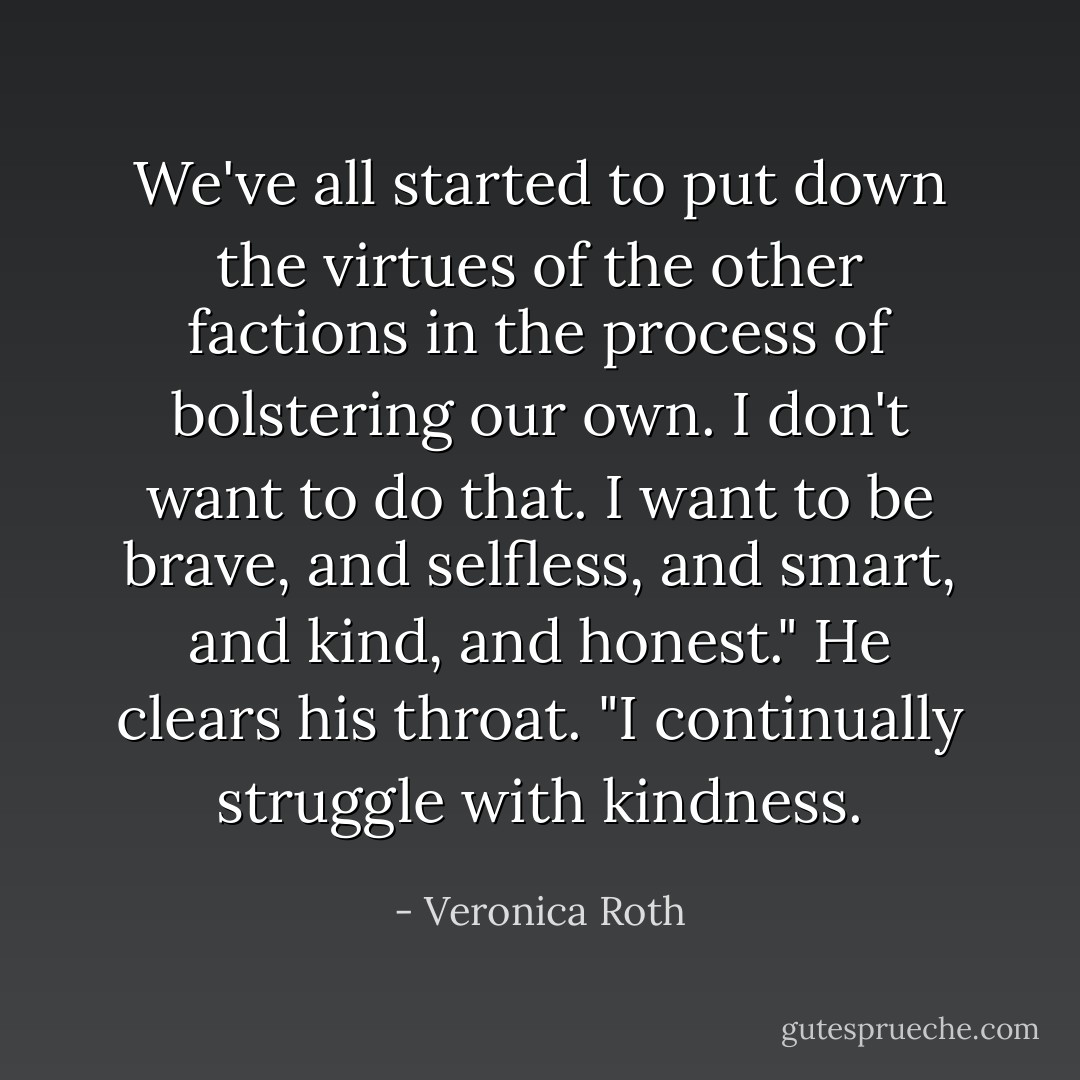 We've all started to put down the virtues of the other factions in the process of bolstering our own. I don't want to do that. I want to be brave, and selfless, and smart, and kind, and honest." He clears his throat. "I continually struggle with kindness. - Veronica Roth