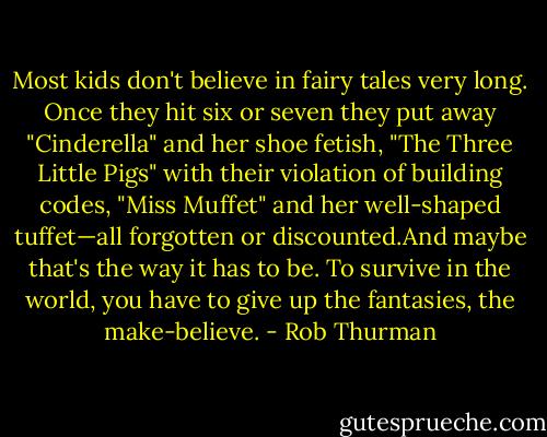 Most kids don't believe in fairy tales very long. Once they hit six or seven they put away "Cinderella" and her shoe fetish, "The Three Little Pigs" with their violation of<br />building codes, "Miss Muffet" and her well‐shaped tuffet—all forgotten or discounted.And maybe that's the way it has to be. To survive in the world, you have to give up the fantasies, the make‐believe. - Rob Thurman