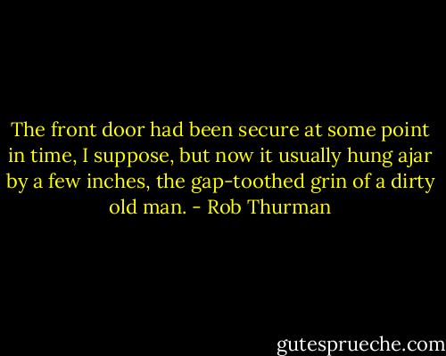 The front door had been secure at some point in time, I suppose, but now it usually hung ajar by a few inches, the gap‐toothed grin of a dirty old man. - Rob Thurman