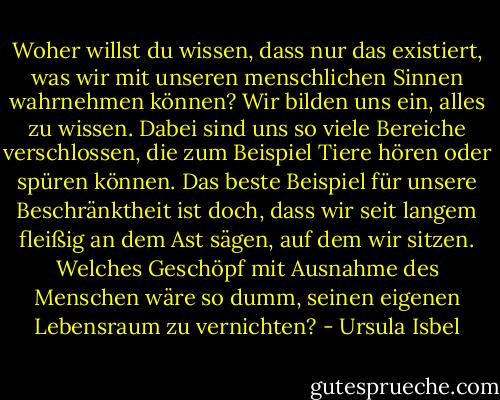 Woher willst du wissen, dass nur das existiert, was wir mit unseren menschlichen Sinnen wahrnehmen können? Wir bilden uns ein, alles zu wissen. Dabei sind uns so viele Bereiche verschlossen, die zum Beispiel Tiere hören oder spüren können. Das beste Beispiel für unsere Beschränktheit ist doch, dass wir seit langem fleißig an dem Ast sägen, auf dem wir sitzen. Welches Geschöpf mit Ausnahme des Menschen wäre so dumm, seinen eigenen Lebensraum zu vernichten? - Ursula Isbel