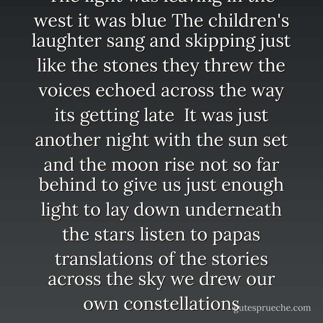 The light was leaving<br />in the west it was blue<br />The children's laughter sang<br />and skipping just like the stones they threw<br />the voices echoed across the way<br />its getting late<br /><br />It was just another night<br />with the sun set<br />and the moon rise not so far behind<br />to give us just enough light<br />to lay down underneath the stars<br />listen to papas translations<br />of the stories across the sky<br />we drew our own constellations - Jack Johnson