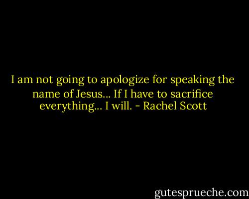 I am not going to apologize for speaking the name of Jesus... If I have to sacrifice everything... I will. - Rachel Scott