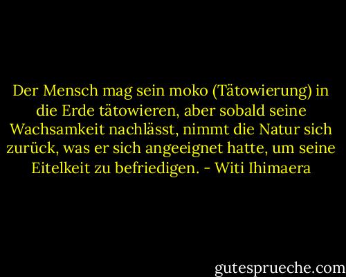 Der Mensch mag sein moko (Tätowierung) in die Erde tätowieren, aber sobald seine Wachsamkeit nachlässt, nimmt die Natur sich zurück, was er sich angeeignet hatte, um seine Eitelkeit zu befriedigen. - Witi Ihimaera