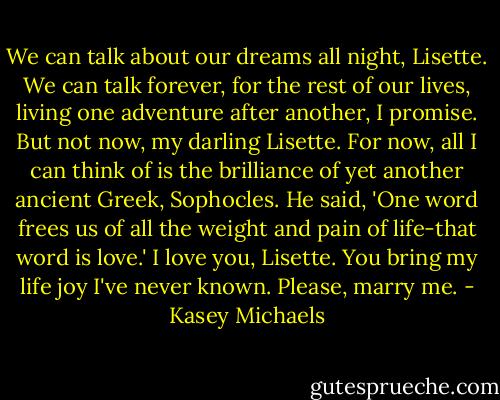 We can talk about our dreams all night, Lisette. We can talk forever, for the rest of our lives, living one adventure after another, I promise. But not now, my darling Lisette. For now, all I can think of is the brilliance of yet another ancient Greek, Sophocles. He said, 'One word frees us of all the weight and pain of life-that word is love.' I love you, Lisette. You bring my life joy I've never known. Please, marry me. - Kasey Michaels