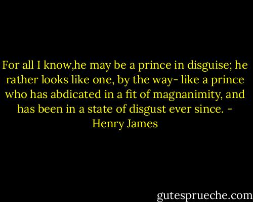 For all I know,he may be a prince in disguise; he rather looks like one, by the way- like a prince who has abdicated in a fit of magnanimity, and has been in a state of disgust ever since. - Henry James